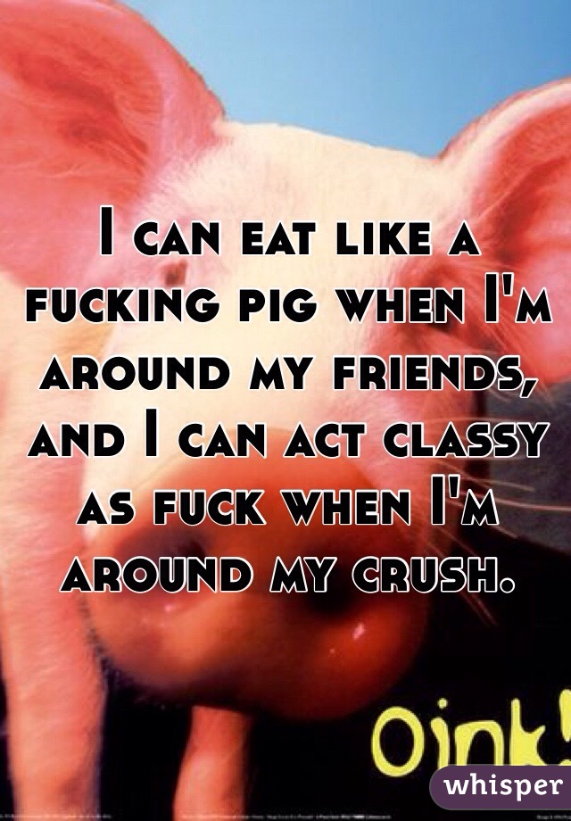 I can eat like a fucking pig when I'm around my friends, and I can act classy as fuck when I'm around my crush.