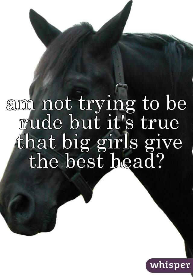 am not trying to be rude but it's true that big girls give the best head? 