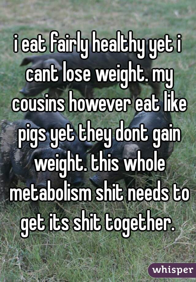 i eat fairly healthy yet i cant lose weight. my cousins however eat like pigs yet they dont gain weight. this whole metabolism shit needs to get its shit together. 