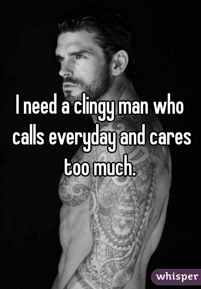 I need a clingy man who calls everyday and cares too much. 