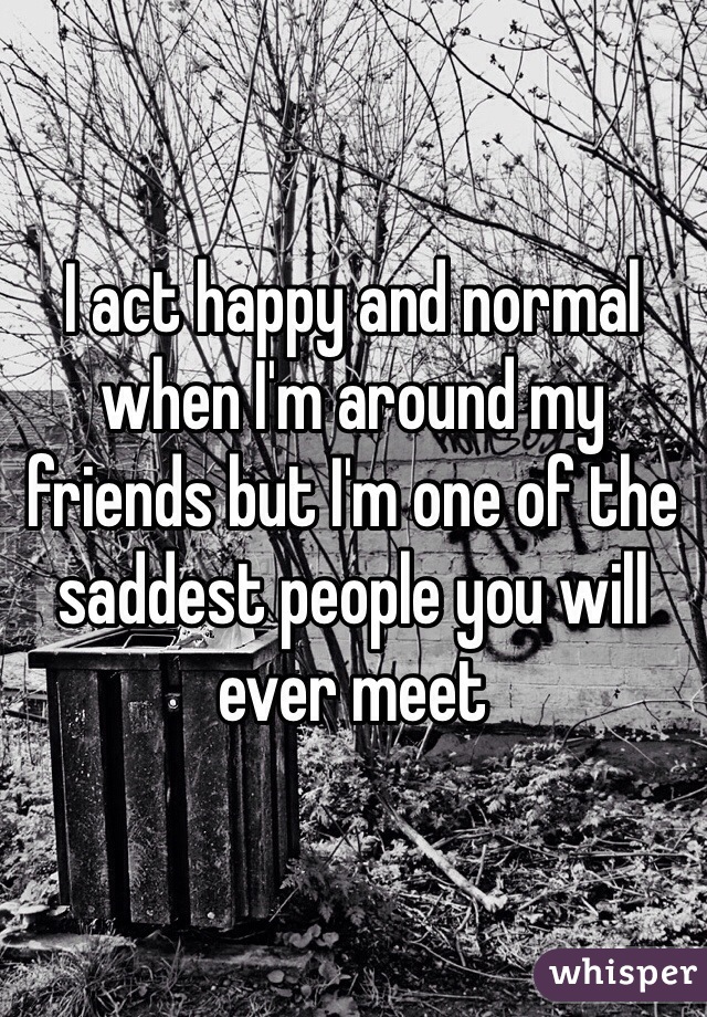 I act happy and normal when I'm around my friends but I'm one of the saddest people you will ever meet