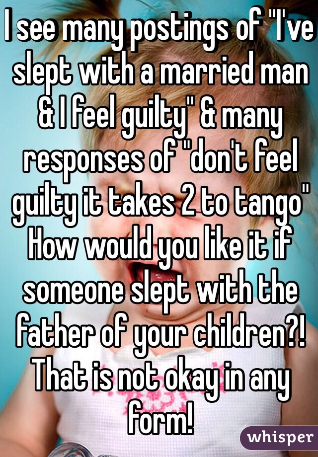 I see many postings of "I've slept with a married man & I feel guilty" & many responses of "don't feel guilty it takes 2 to tango" How would you like it if someone slept with the father of your children?! That is not okay in any form! 