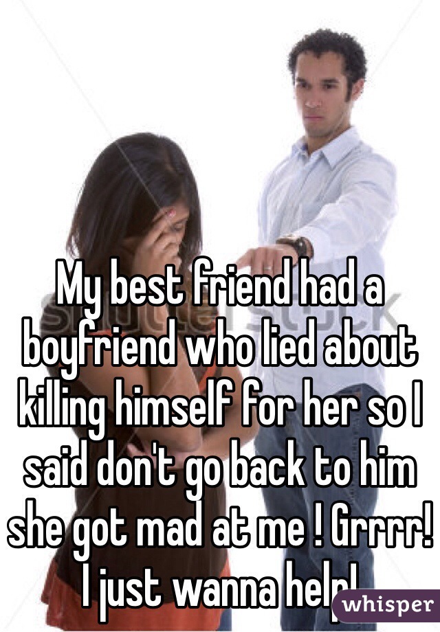 My best friend had a boyfriend who lied about killing himself for her so I said don't go back to him she got mad at me ! Grrrr! I just wanna help!