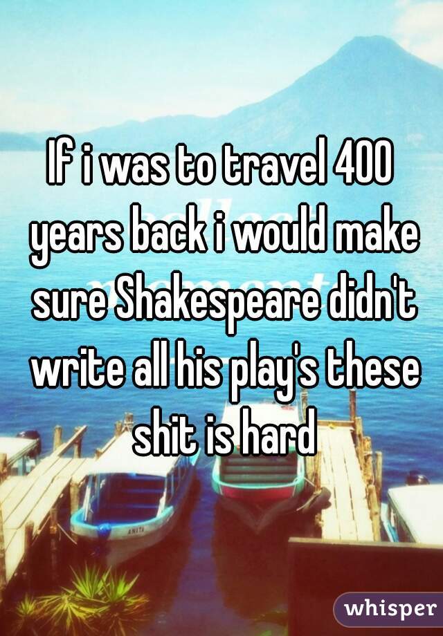 If i was to travel 400 years back i would make sure Shakespeare didn't write all his play's these shit is hard