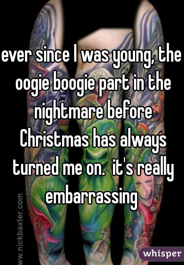 ever since I was young, the oogie boogie part in the nightmare before Christmas has always turned me on.  it's really embarrassing 