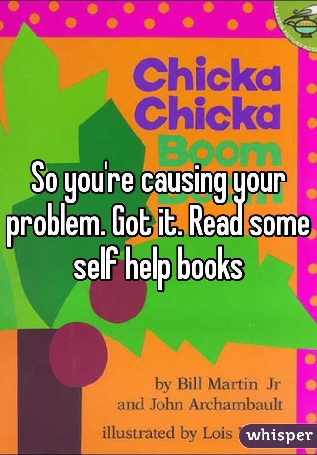 So you're causing your problem. Got it. Read some self help books 