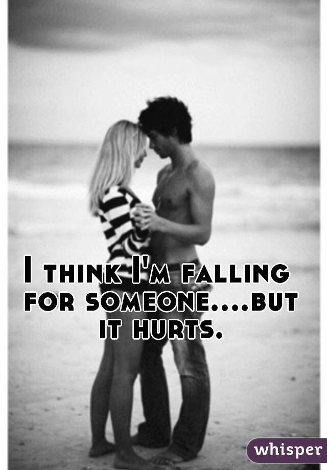 I think I'm falling for someone....but it hurts.
