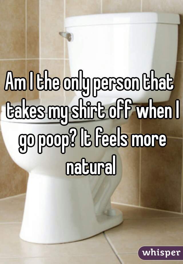 Am I the only person that  takes my shirt off when I go poop? It feels more natural 