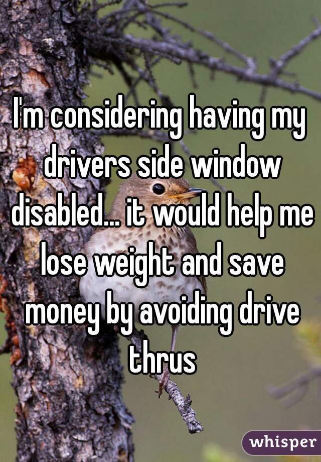 I'm considering having my drivers side window disabled... it would help me lose weight and save money by avoiding drive thrus