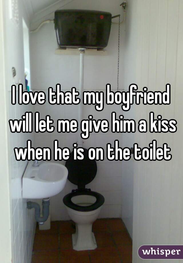 I love that my boyfriend will let me give him a kiss when he is on the toilet