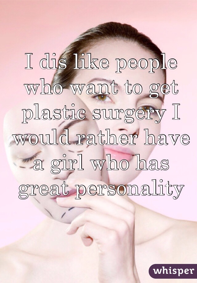 I dis like people who want to get plastic surgery I would rather have a girl who has great personality 
