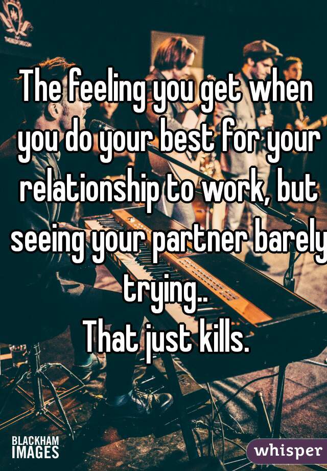 The feeling you get when you do your best for your relationship to work, but seeing your partner barely trying.. 
That just kills.