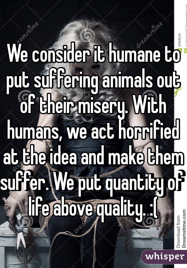 We consider it humane to put suffering animals out of their misery. With humans, we act horrified at the idea and make them suffer. We put quantity of life above quality. :(