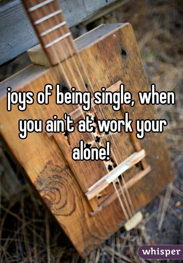 joys of being single, when you ain't at work your alone! 