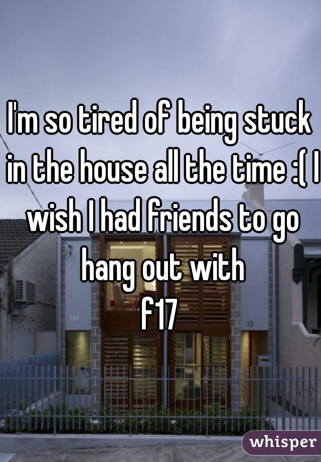 I'm so tired of being stuck in the house all the time :( I wish I had friends to go hang out with
f17