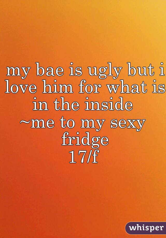  my bae is ugly but i love him for what is in the inside 
~me to my sexy fridge


17/f