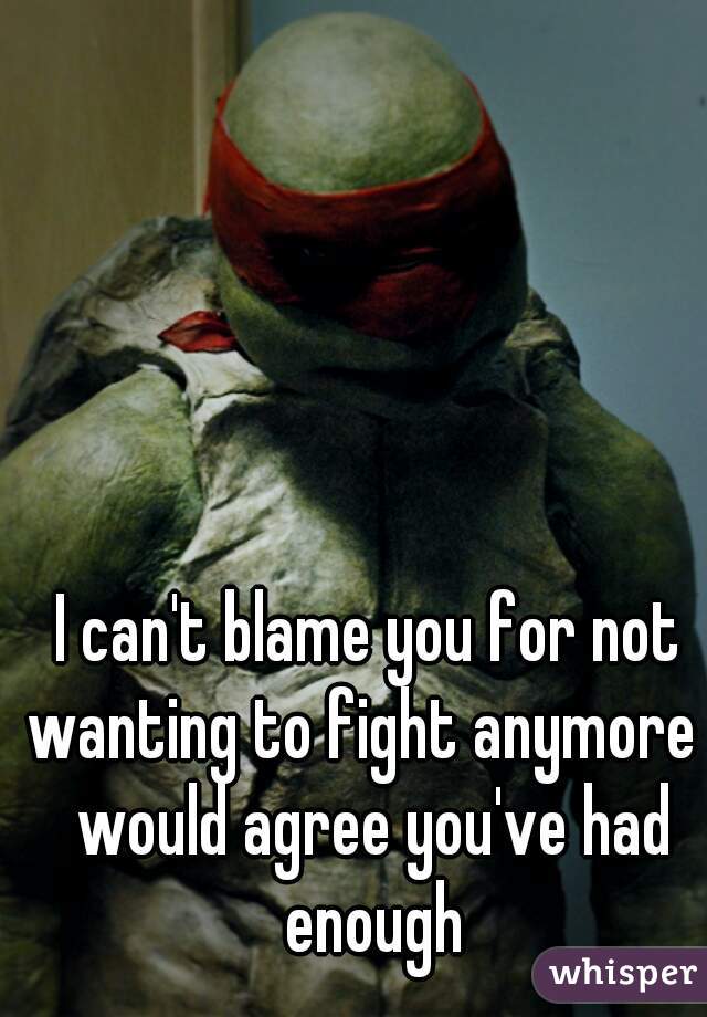 I can't blame you for not wanting to fight anymore I would agree you've had enough