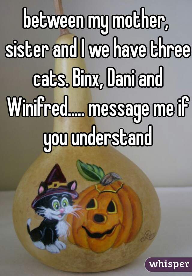 between my mother, sister and I we have three cats. Binx, Dani and Winifred..... message me if you understand