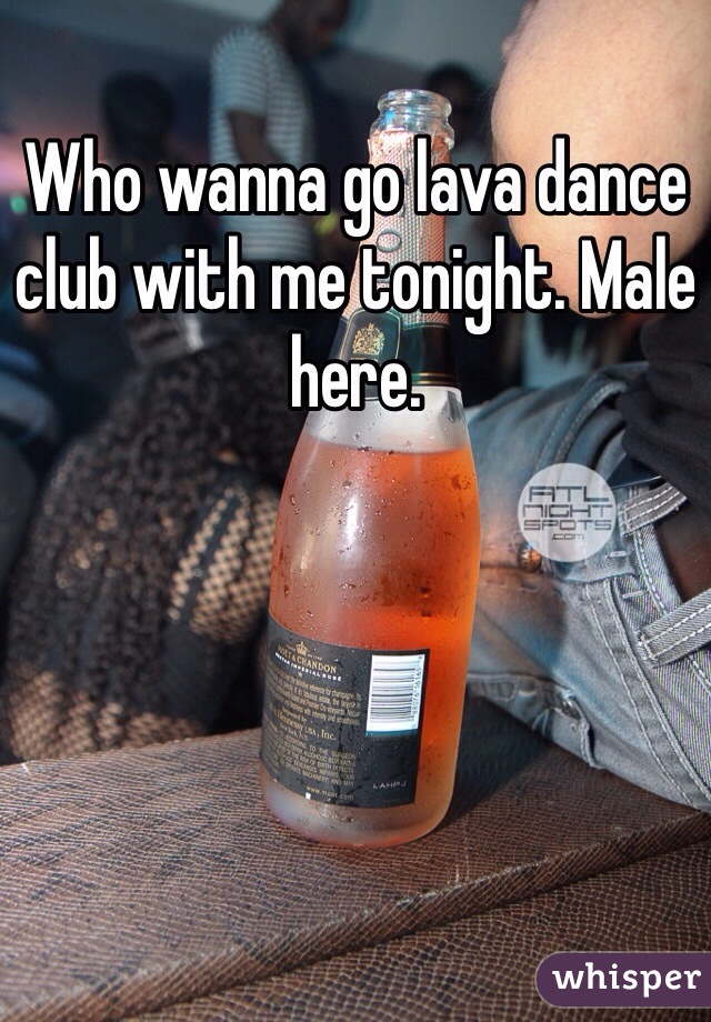 Who wanna go lava dance club with me tonight. Male here.