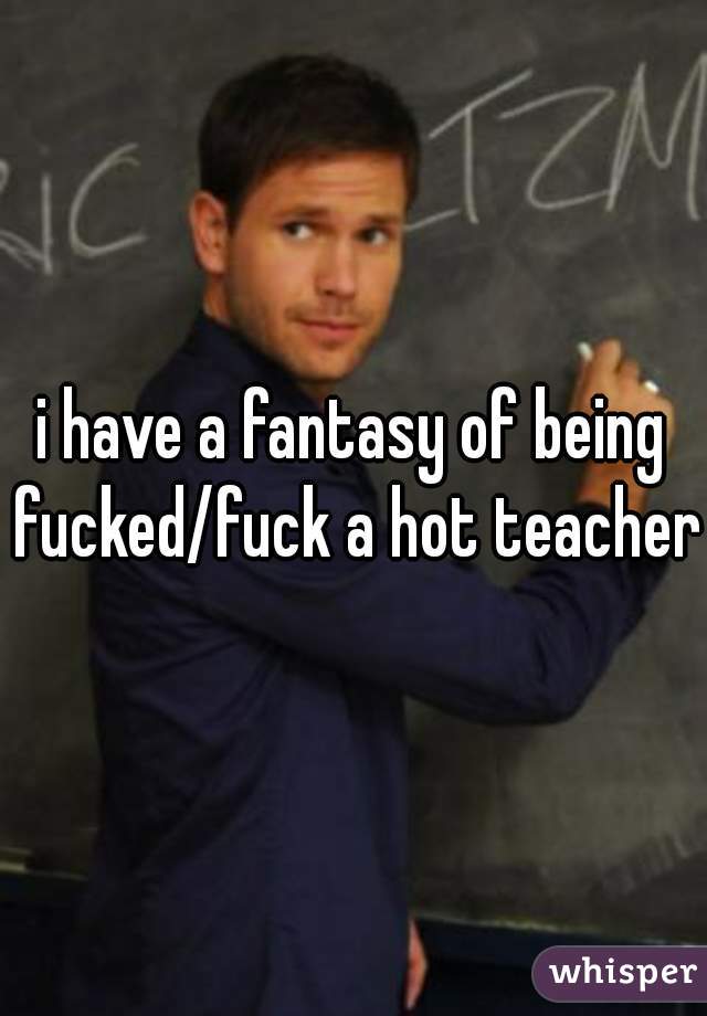 i have a fantasy of being fucked/fuck a hot teacher
 