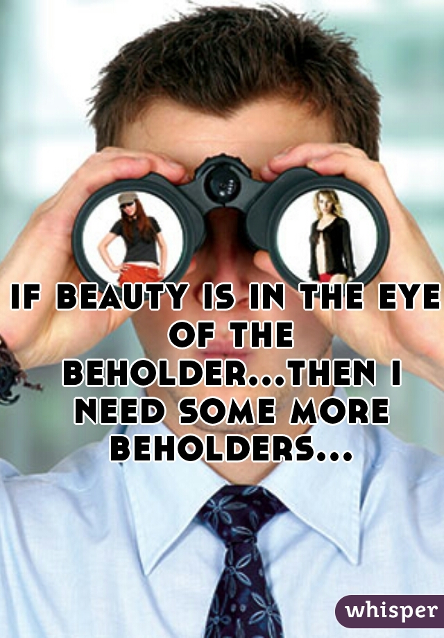 if beauty is in the eye of the beholder...then i need some more beholders...