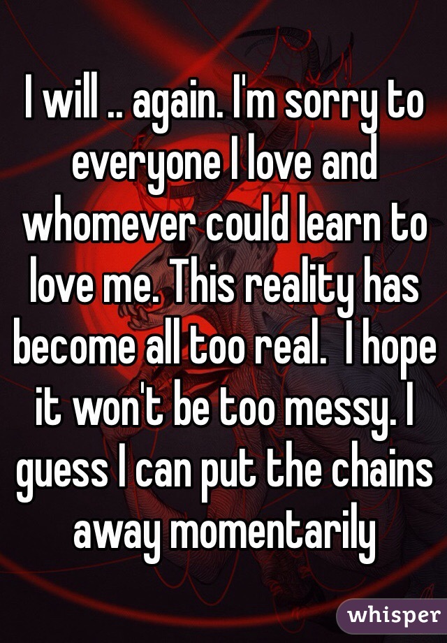 I will .. again. I'm sorry to everyone I love and whomever could learn to love me. This reality has become all too real.  I hope it won't be too messy. I guess I can put the chains away momentarily 