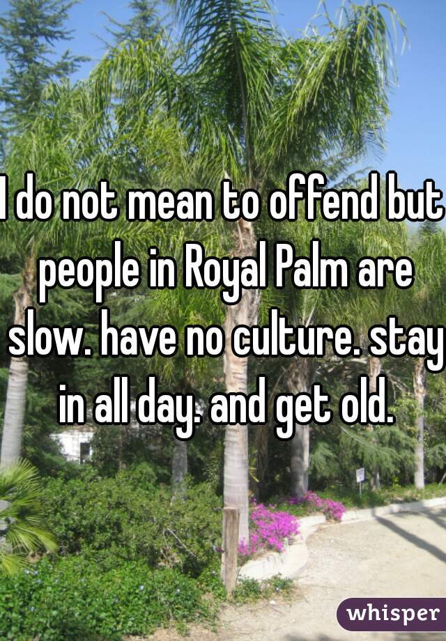 I do not mean to offend but people in Royal Palm are slow. have no culture. stay in all day. and get old.