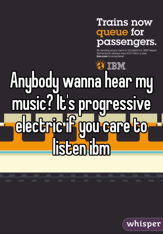 Anybody wanna hear my music? It's progressive electric if you care to listen ibm 