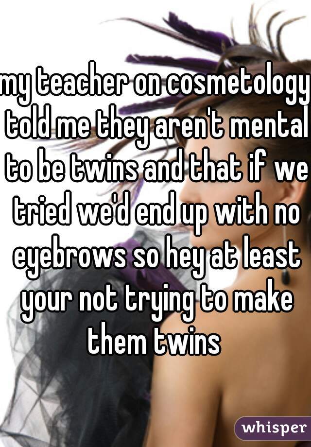 my teacher on cosmetology told me they aren't mental to be twins and that if we tried we'd end up with no eyebrows so hey at least your not trying to make them twins 