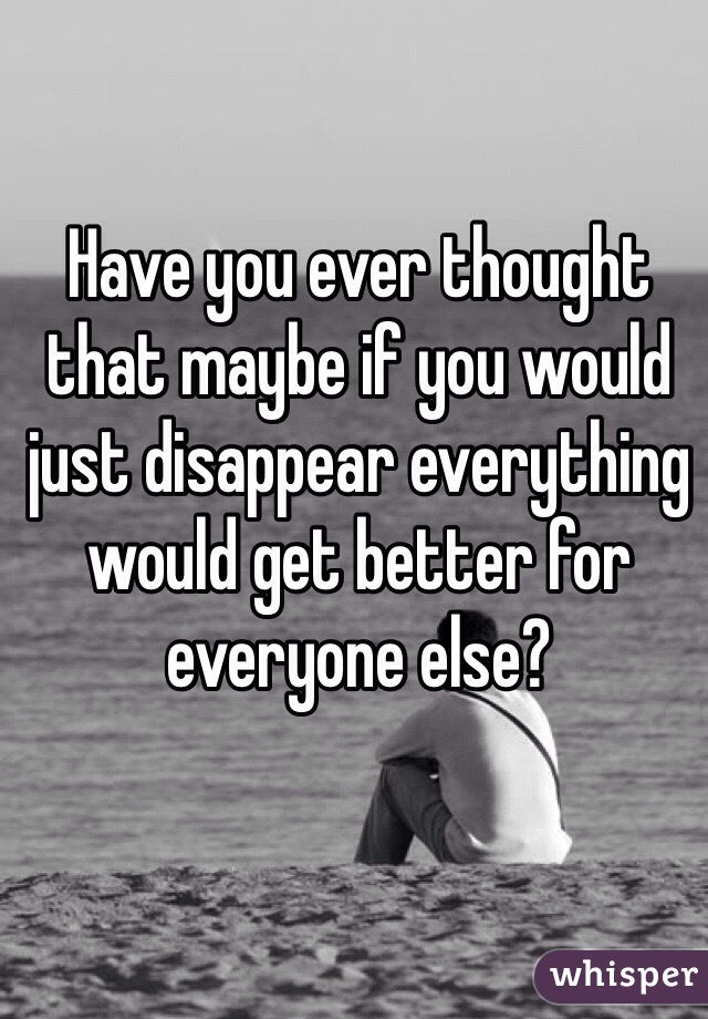 Have you ever thought that maybe if you would just disappear everything would get better for everyone else? 