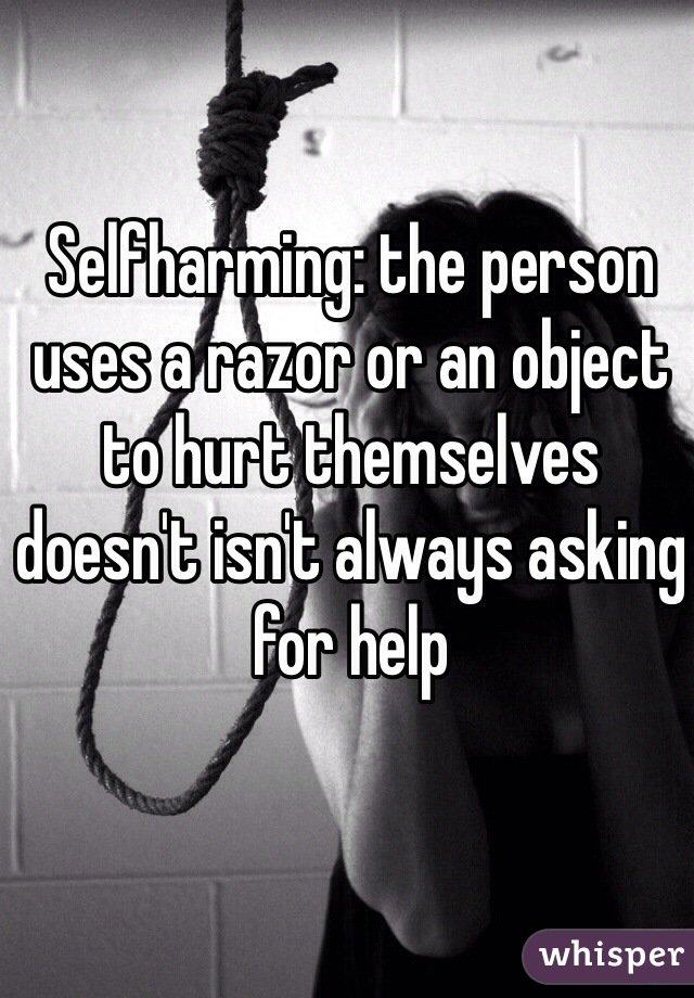 Selfharming: the person uses a razor or an object to hurt themselves doesn't isn't always asking for help 