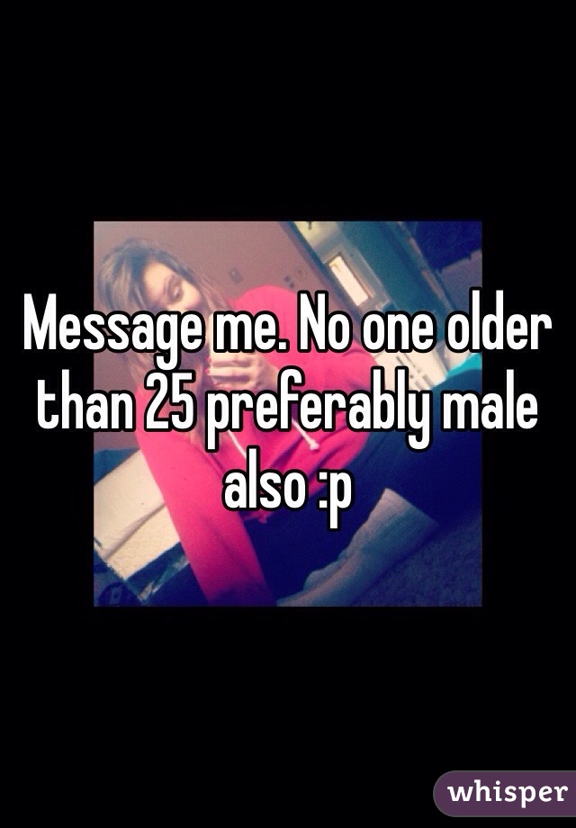 Message me. No one older than 25 preferably male also :p