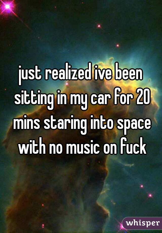 just realized ive been sitting in my car for 20 mins staring into space with no music on fuck