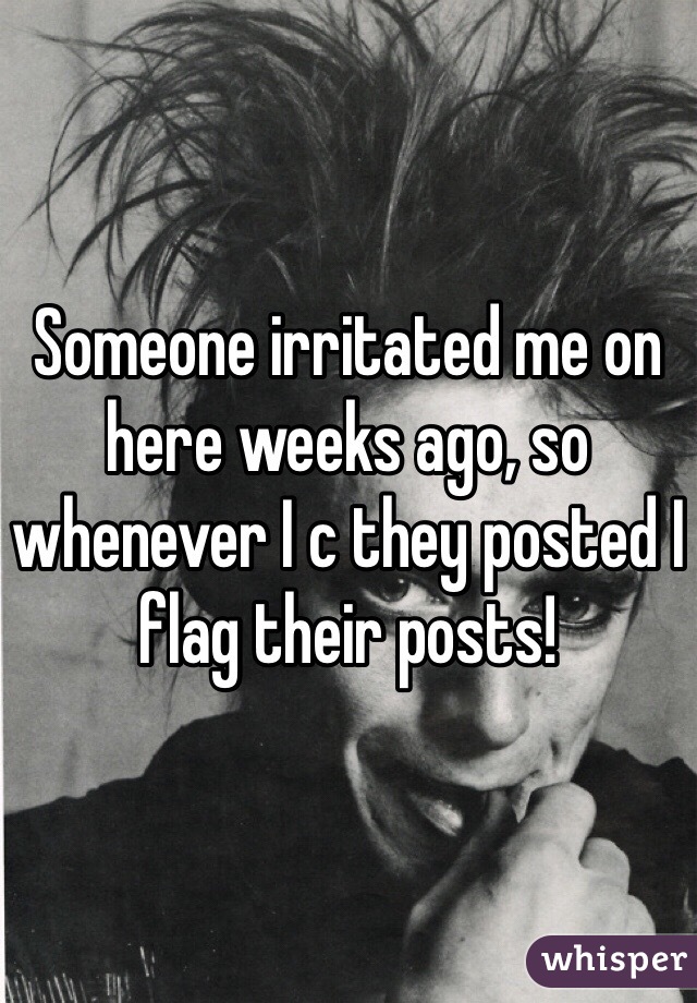 Someone irritated me on here weeks ago, so whenever I c they posted I flag their posts!