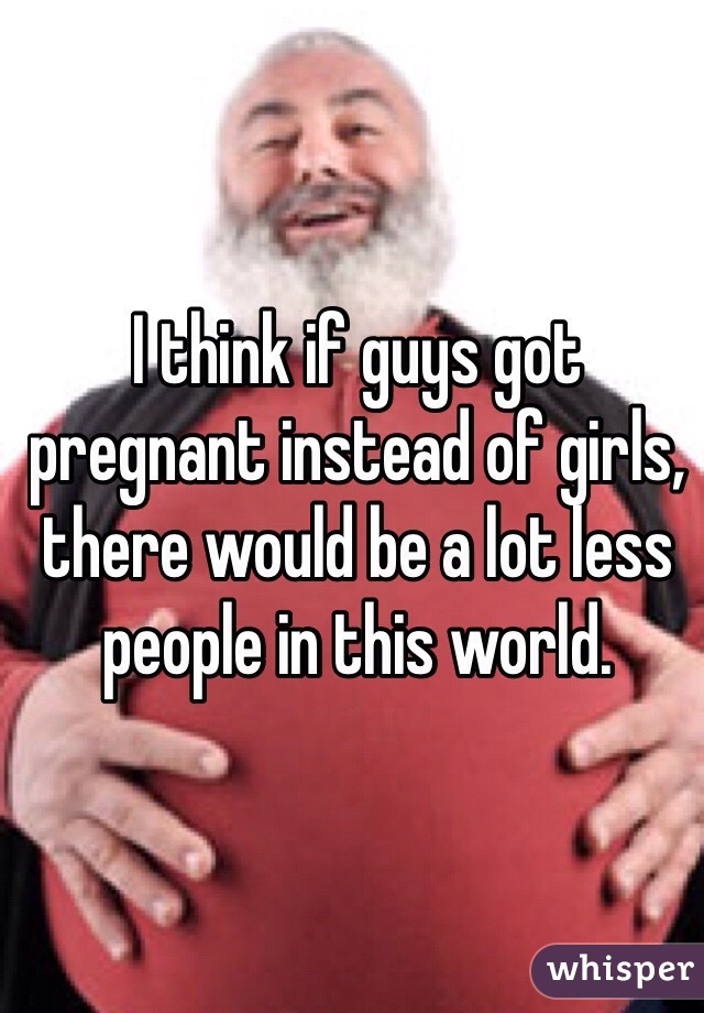 I think if guys got pregnant instead of girls, there would be a lot less people in this world.