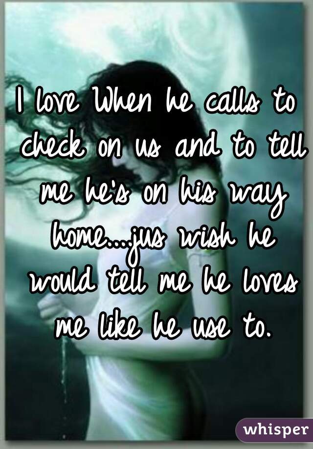 I love When he calls to check on us and to tell me he's on his way home....jus wish he would tell me he loves me like he use to.