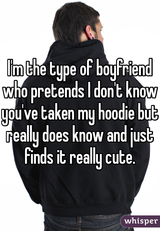 I'm the type of boyfriend who pretends I don't know you've taken my hoodie but really does know and just finds it really cute.