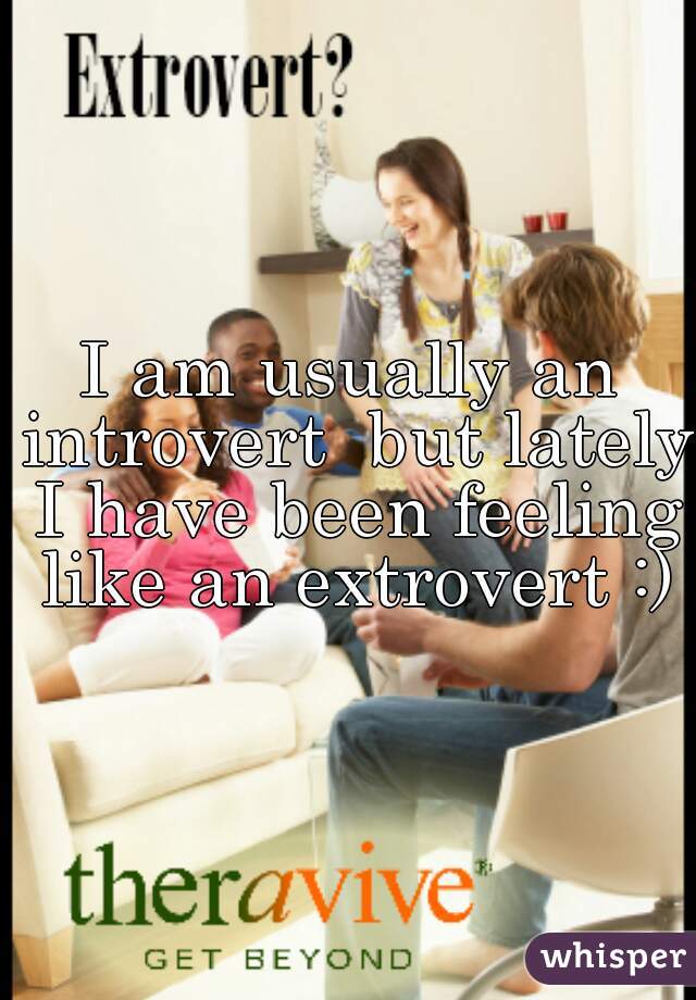 I am usually an introvert  but lately I have been feeling like an extrovert :)