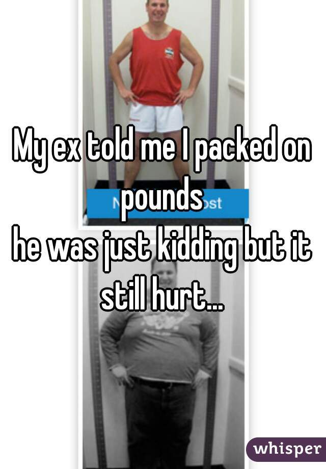 My ex told me I packed on pounds 
he was just kidding but it still hurt... 