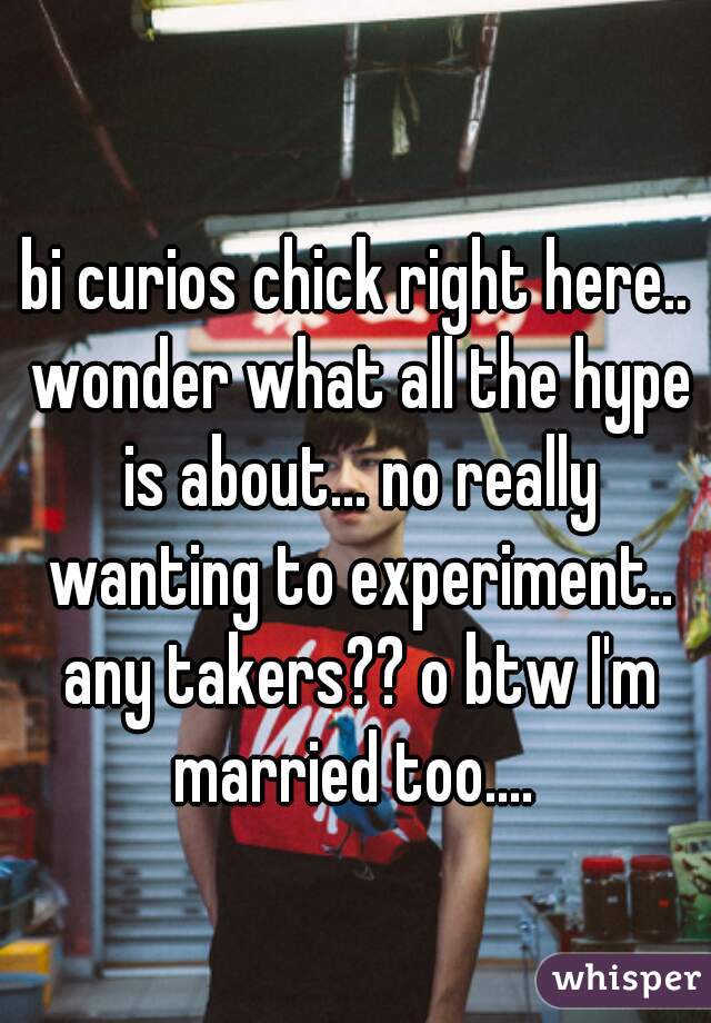 bi curios chick right here.. wonder what all the hype is about... no really wanting to experiment.. any takers?? o btw I'm married too.... 