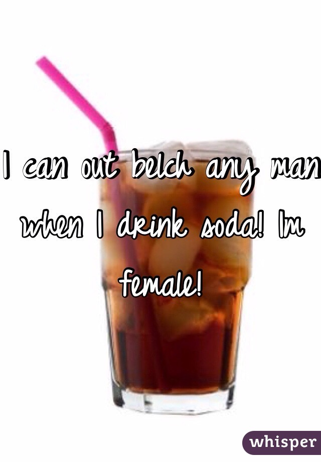 I can out belch any man when I drink soda! Im female! 