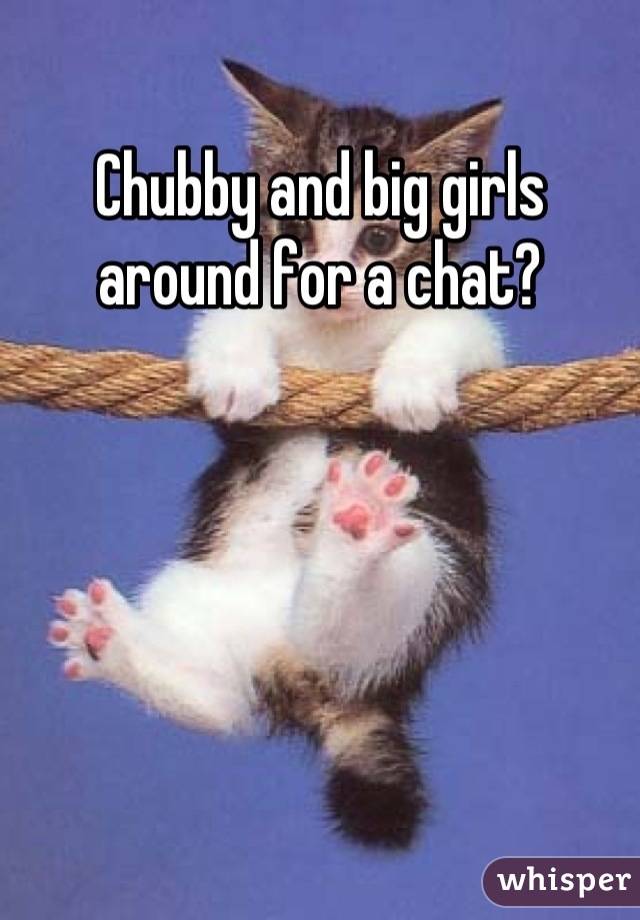 Chubby and big girls around for a chat?