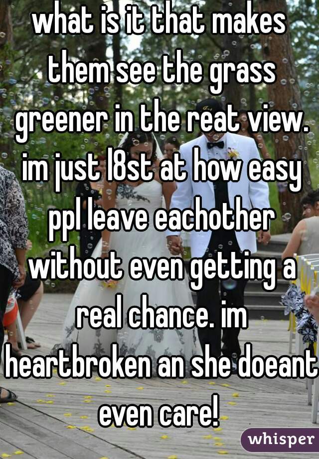 what is it that makes them see the grass greener in the reat view. im just l8st at how easy ppl leave eachother without even getting a real chance. im heartbroken an she doeant even care! 