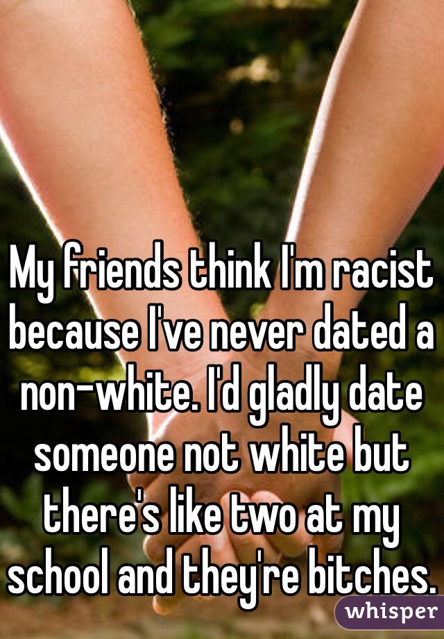 My friends think I'm racist because I've never dated a non-white. I'd gladly date someone not white but there's like two at my school and they're bitches. 