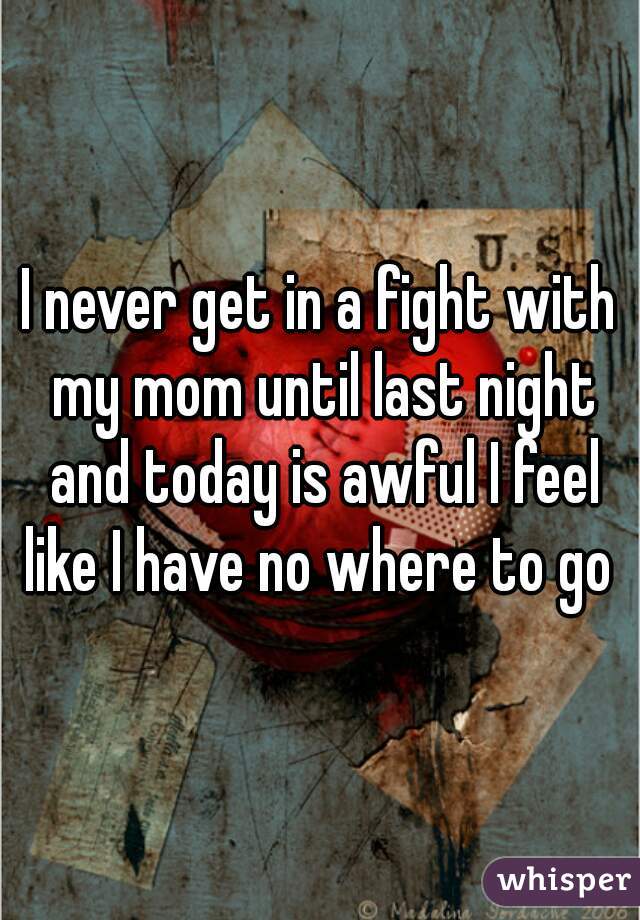 I never get in a fight with my mom until last night and today is awful I feel like I have no where to go 