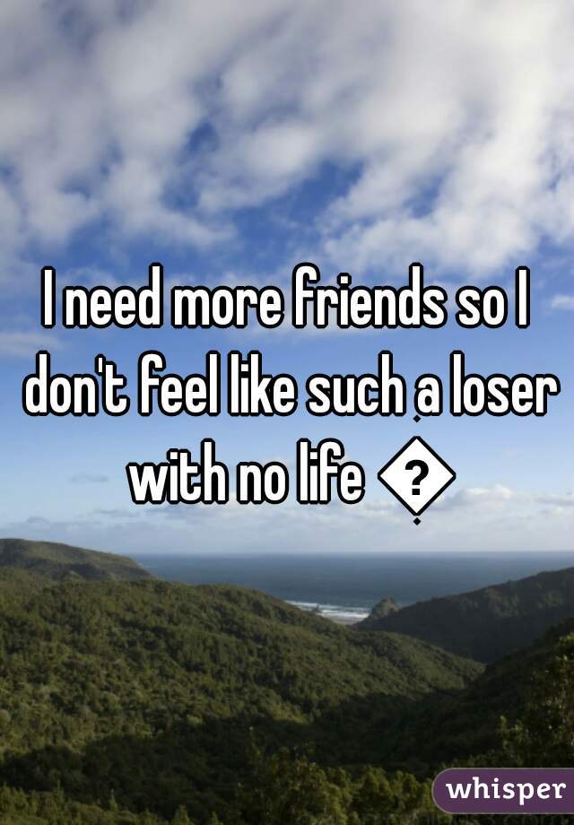 I need more friends so I don't feel like such a loser with no life 😔