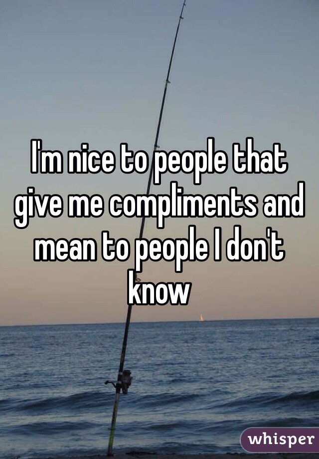 I'm nice to people that give me compliments and mean to people I don't know 