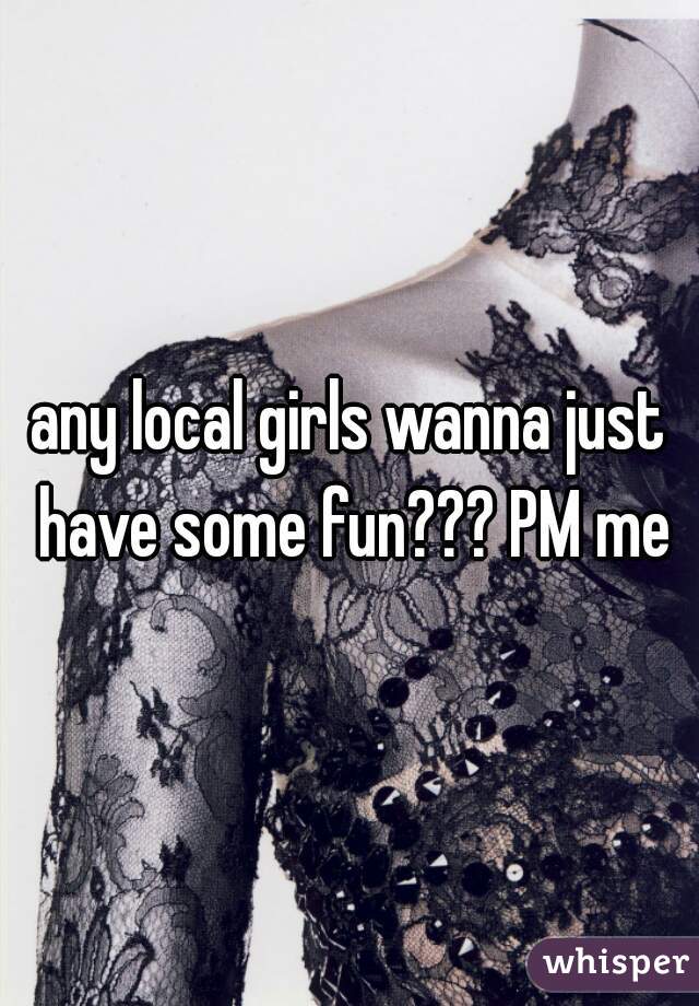 any local girls wanna just have some fun??? PM me