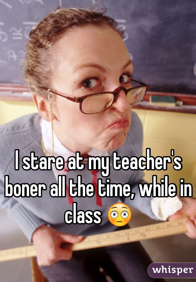 I stare at my teacher's boner all the time, while in class 😳