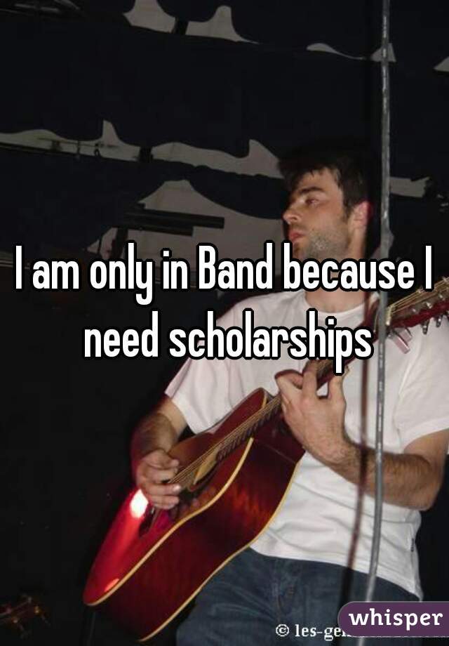 I am only in Band because I need scholarships